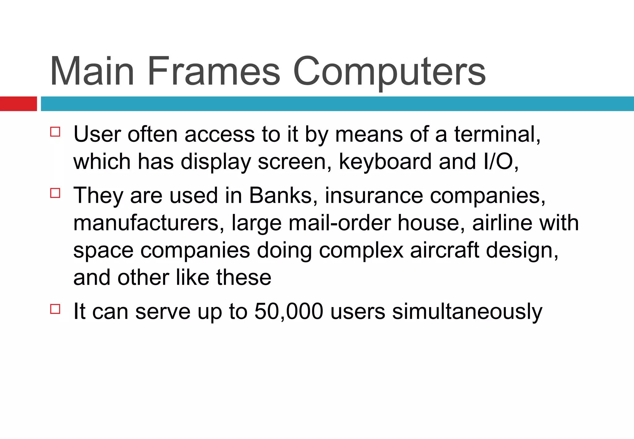 Main Frames Computers
 User often access to it by means of a terminal,
which has display screen, keyboard and I/O,
 They are used in Banks, insurance companies,
manufacturers, large mail-order house, airline with
space companies doing complex aircraft design,
and other like these
 It can serve up to 50,000 users simultaneously
 