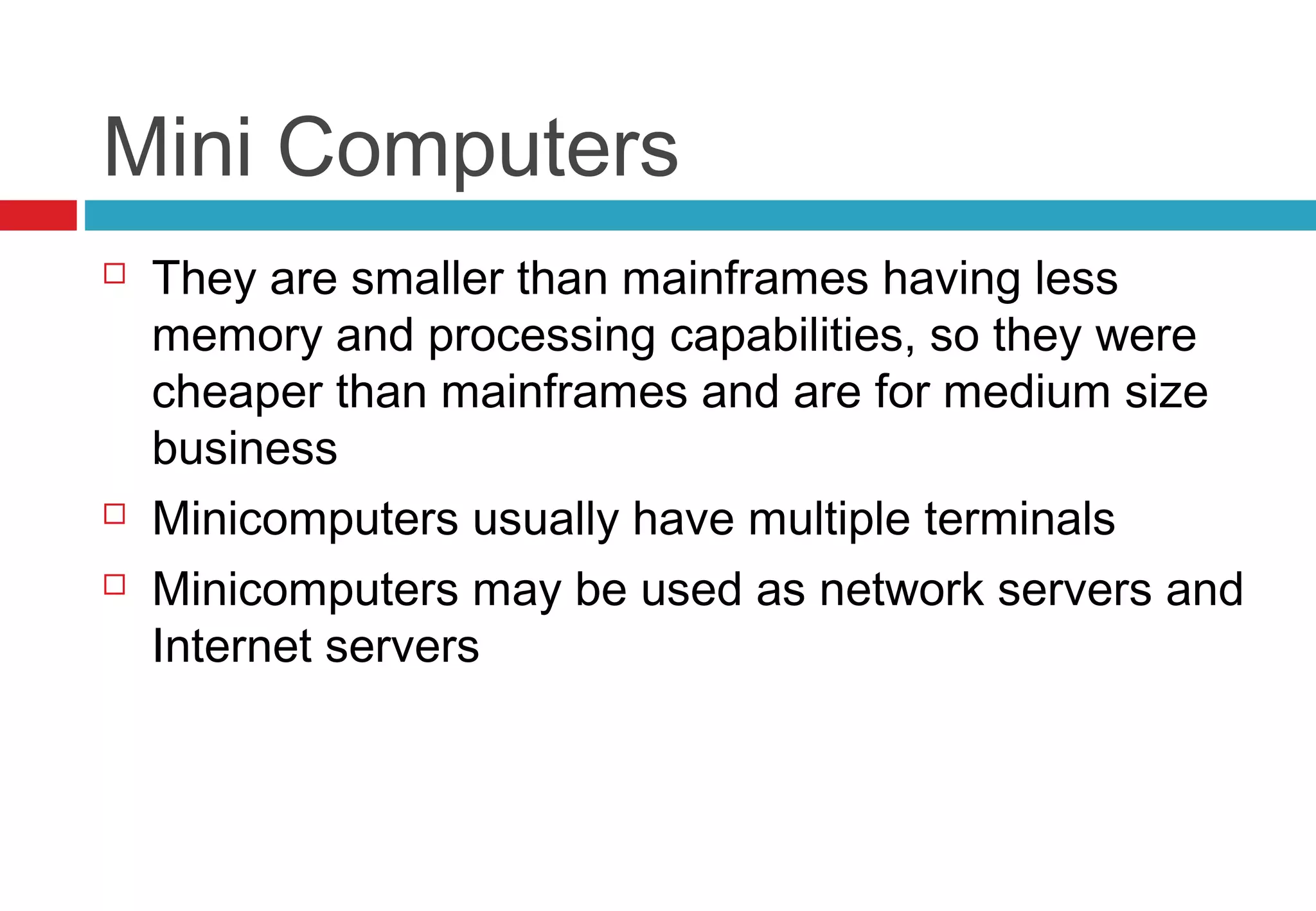Mini Computers
 They are smaller than mainframes having less
memory and processing capabilities, so they were
cheaper than mainframes and are for medium size
business
 Minicomputers usually have multiple terminals
 Minicomputers may be used as network servers and
Internet servers
 