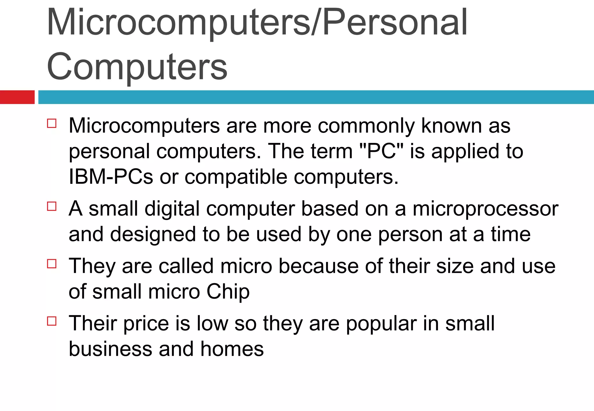 Microcomputers/Personal
Computers
 Microcomputers are more commonly known as
personal computers. The term "PC" is applied to
IBM-PCs or compatible computers.
 A small digital computer based on a microprocessor
and designed to be used by one person at a time
 They are called micro because of their size and use
of small micro Chip
 Their price is low so they are popular in small
business and homes
 