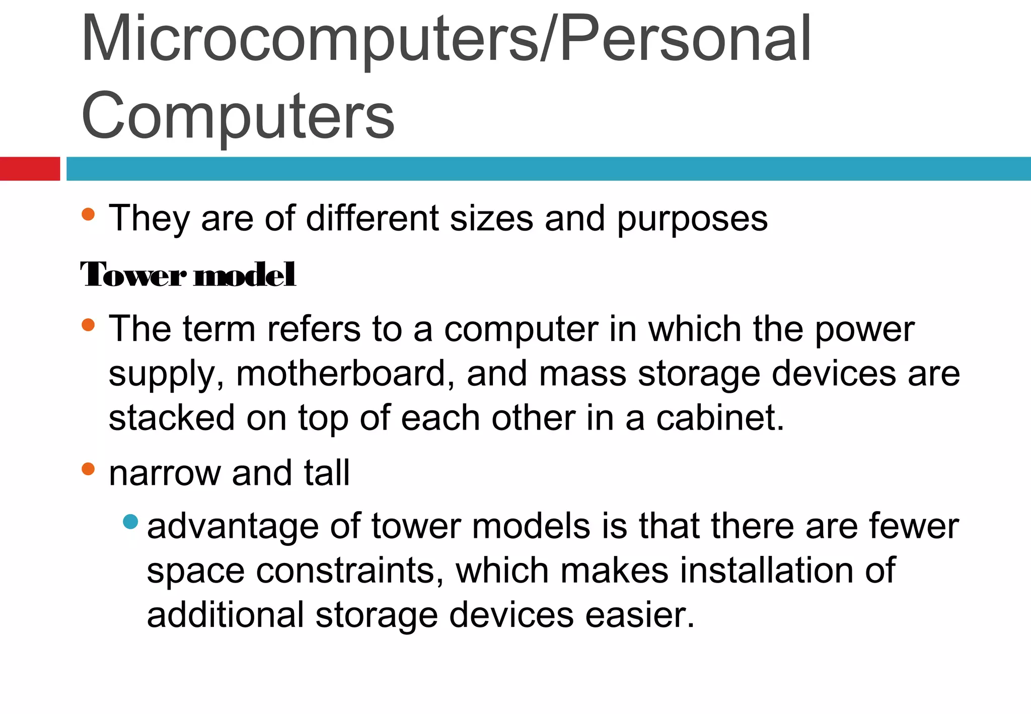 Microcomputers/Personal
Computers
 They are of different sizes and purposes
Towermodel
 The term refers to a computer in which the power
supply, motherboard, and mass storage devices are
stacked on top of each other in a cabinet.
 narrow and tall
advantage of tower models is that there are fewer
space constraints, which makes installation of
additional storage devices easier.
 