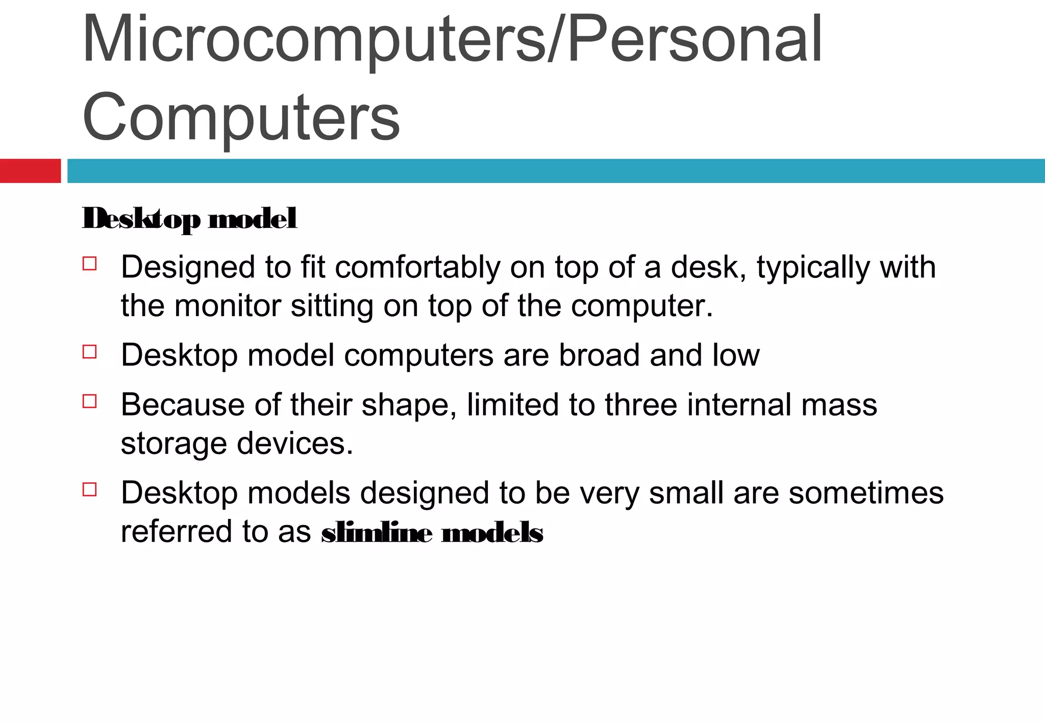 Microcomputers/Personal
Computers
Desktop model
 Designed to fit comfortably on top of a desk, typically with
the monitor sitting on top of the computer.
 Desktop model computers are broad and low
 Because of their shape, limited to three internal mass
storage devices.
 Desktop models designed to be very small are sometimes
referred to as slimline models
 