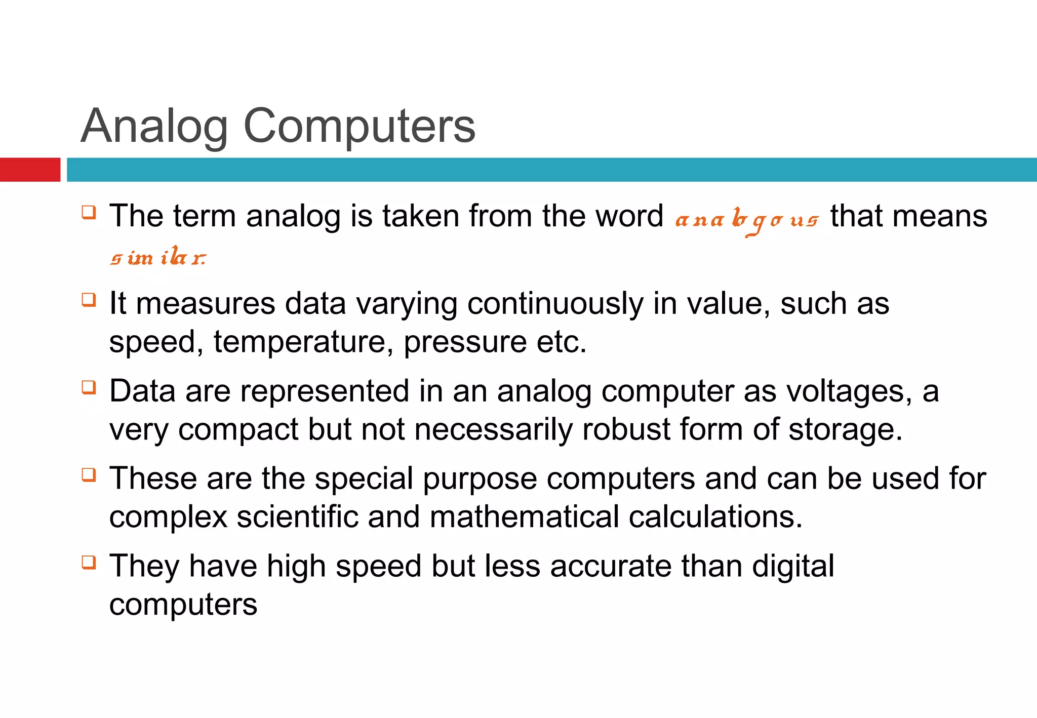 Analog Computers
 The term analog is taken from the word analo g o us that means
sim ilar.
 It measures data varying continuously in value, such as
speed, temperature, pressure etc.
 Data are represented in an analog computer as voltages, a
very compact but not necessarily robust form of storage.
 These are the special purpose computers and can be used for
complex scientific and mathematical calculations.
 They have high speed but less accurate than digital
computers
 