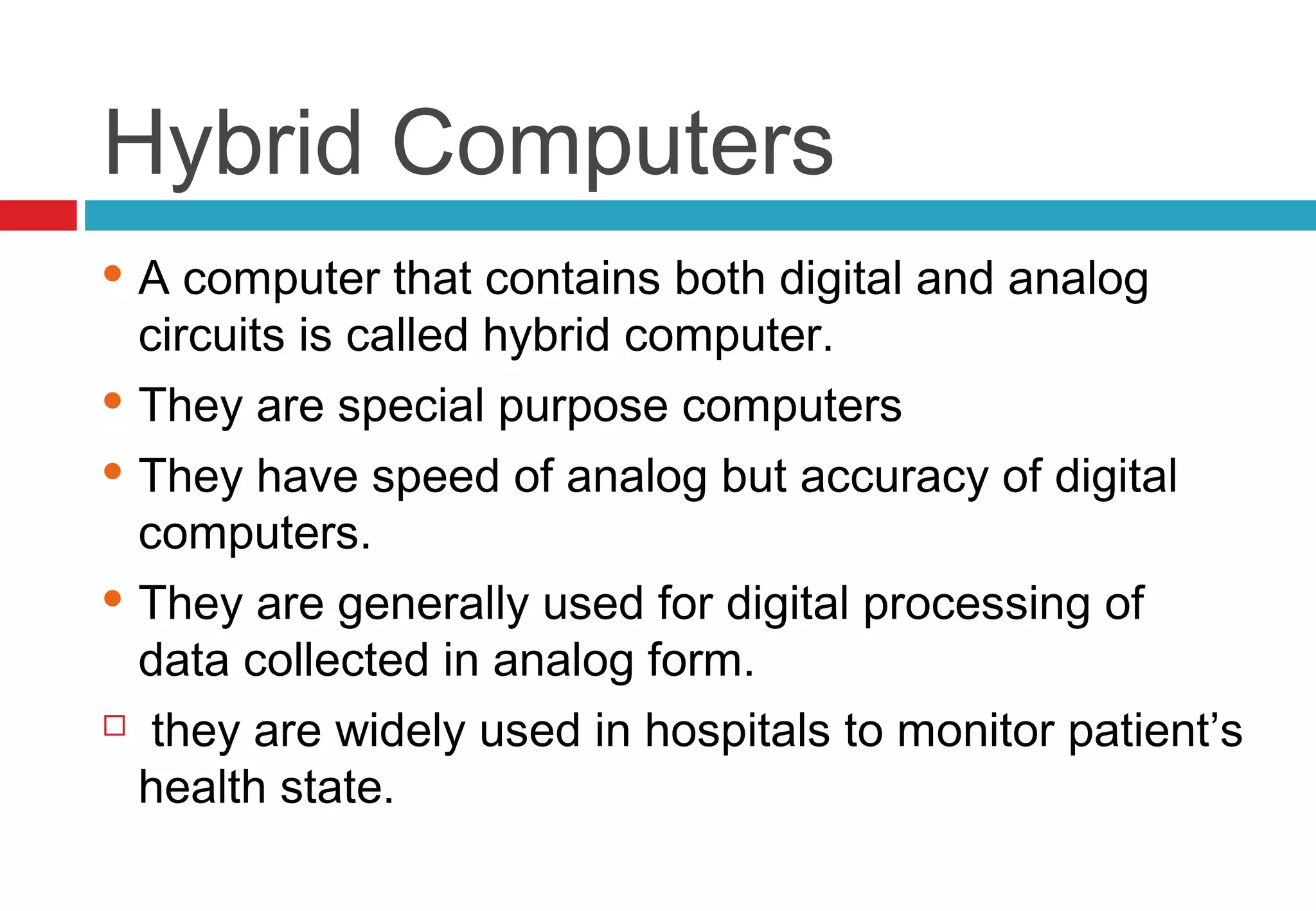 Hybrid Computers
 A computer that contains both digital and analog
circuits is called hybrid computer.
 They are special purpose computers
 They have speed of analog but accuracy of digital
computers.
 They are generally used for digital processing of
data collected in analog form.
  they are widely used in hospitals to monitor patient’s
health state.
 