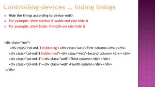  Hide the things according to device width
 For example: show sidebar if width>md else hide it
 For example: show Slider if width>sm else hide it
<div class="row">
<div class="col-md-3 hidden-lg"><div class="well">First column</div></div>
<div class="col-md-3 hidden-md"><div class="well">Second column</div></div>
<div class="col-md-3"><div class="well">Third column</div></div>
<div class="col-md-3"><div class="well">Fourth column</div></div>
</div>
 