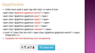  Little icons used in span tag with class i.e name of icon
<span class="glyphicon glyphicon-search"></span>
<span class="glyphicon glyphicon-glass"></span>
<span class="glyphicon glyphicon-signal"></span>
<span class="glyphicon glyphicon-repeat"></span>
<span class="glyphicon glyphicon-user"></span>
<span class="glyphicon glyphicon-calender"></span>
<a href="#" class="btn btn-info"><span class="glyphicon glyphicon-search"></span>
Simple Btn</a>
 Complete list www.bootstrap.com/components
 