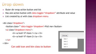  Outer div wrap action button and list
 Has one action button with data-toggle=“dropdown” attribute and value
 List created by ul with class dropdown-menu
<div class="dropdown">
<button class="" data-toggle="dropdown">Pull me</button>
<ul class="dropdown-menu">
<li><a href="#">Item 1</a></li>
<li><a href="#">Item 2</a></li>
</ul>
</div>
Can add icon and btn class to button
 