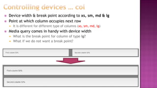  Device width & break point according to xs, sm, md & lg
 Point at which column occupies next row
 It is different for different type of columns (xs, sm, md, lg)
 Media query comes in handy with device width
 What is the break point for column of type lg?
 What if we do not want a break point?
 