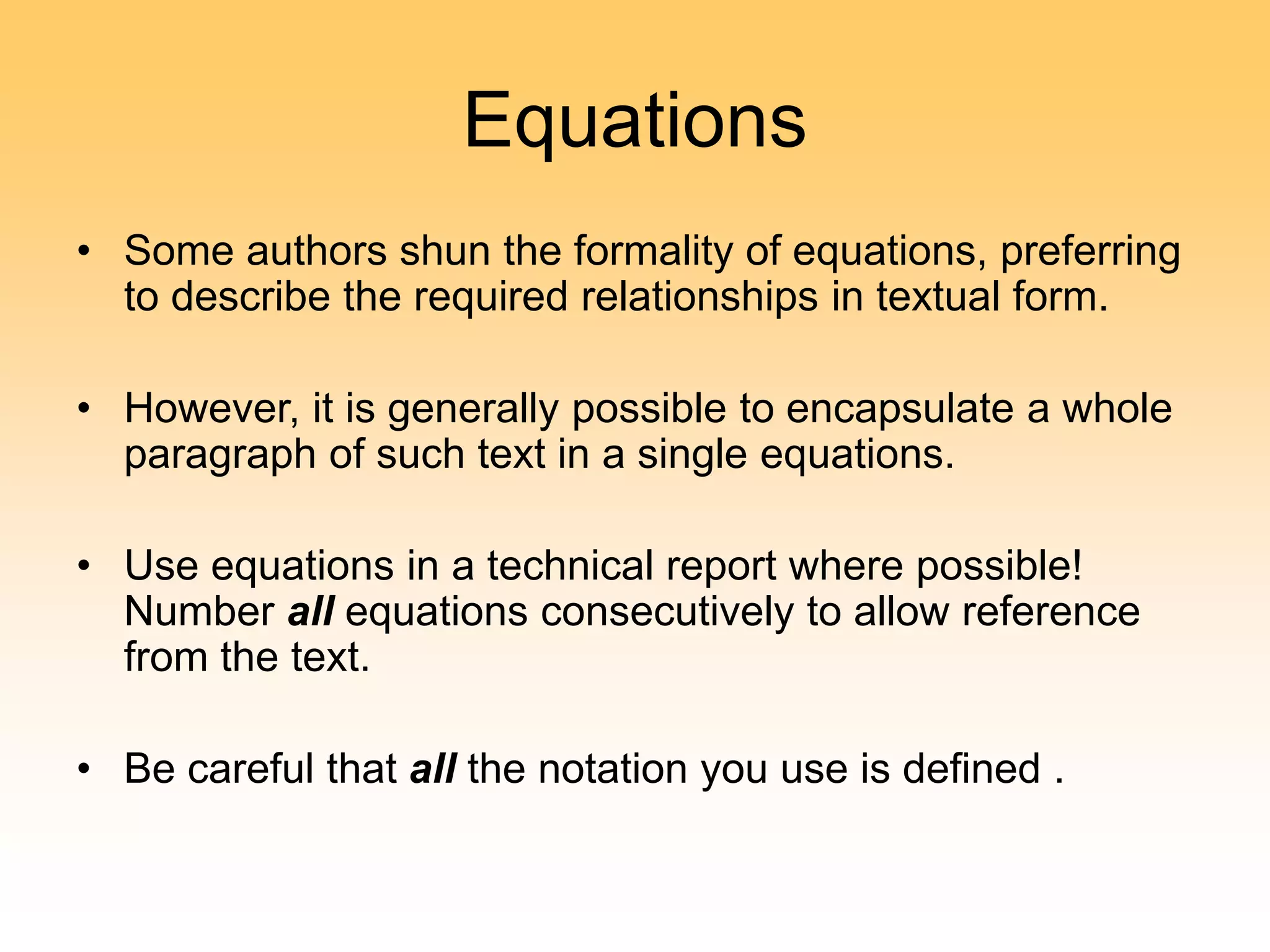 Equations
• Some authors shun the formality of equations, preferring
to describe the required relationships in textual form.
• However, it is generally possible to encapsulate a whole
paragraph of such text in a single equations.
• Use equations in a technical report where possible!
Number all equations consecutively to allow reference
from the text.
• Be careful that all the notation you use is defined .
 
