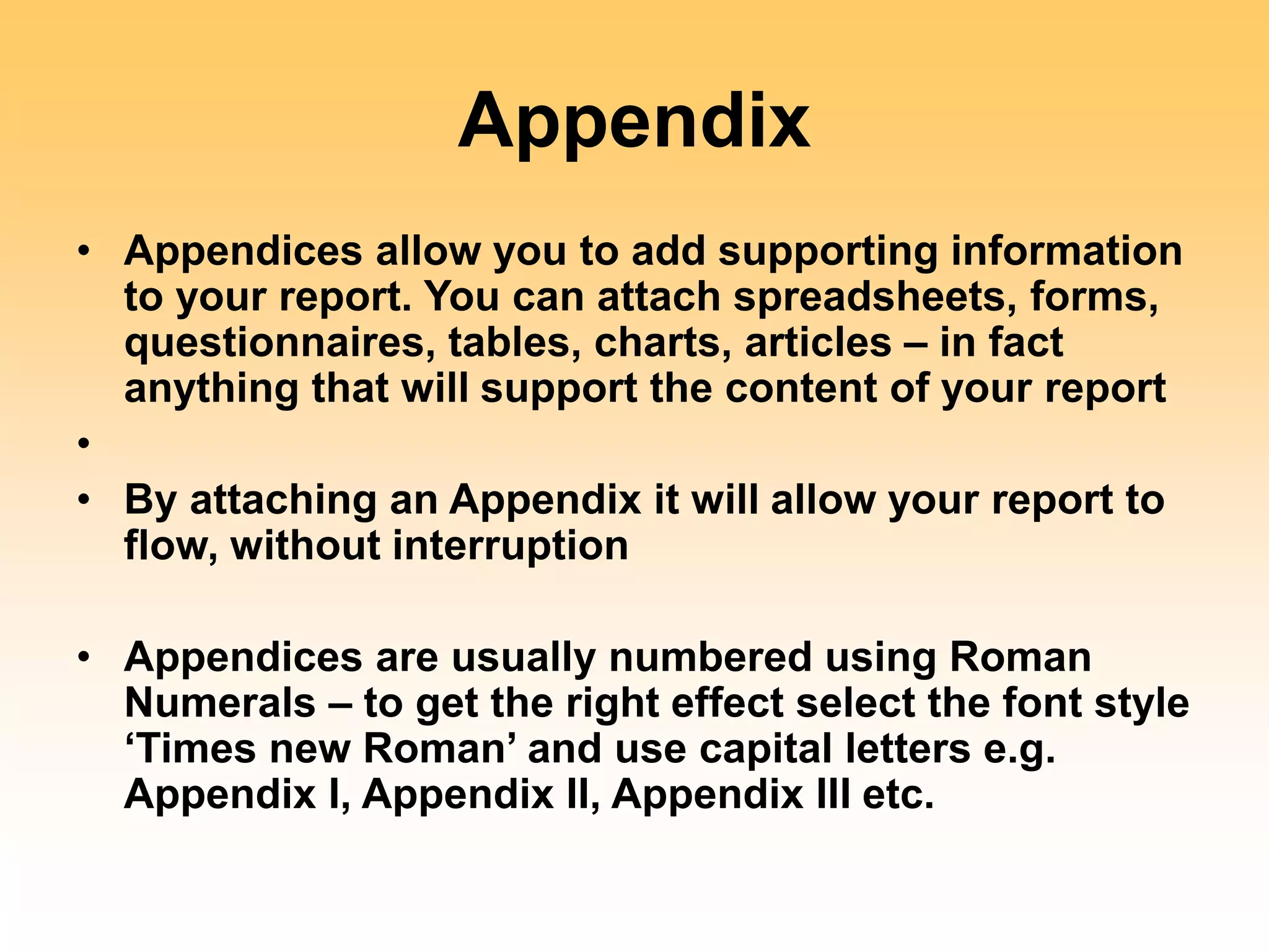 Appendix
• Appendices allow you to add supporting information
to your report. You can attach spreadsheets, forms,
questionnaires, tables, charts, articles – in fact
anything that will support the content of your report
•
• By attaching an Appendix it will allow your report to
flow, without interruption
• Appendices are usually numbered using Roman
Numerals – to get the right effect select the font style
‘Times new Roman’ and use capital letters e.g.
Appendix I, Appendix II, Appendix III etc.
 
