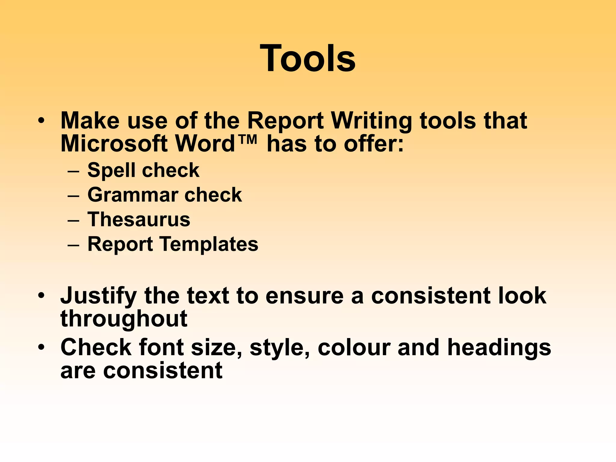 Tools
• Make use of the Report Writing tools that
Microsoft Word™ has to offer:
– Spell check
– Grammar check
– Thesaurus
– Report Templates
• Justify the text to ensure a consistent look
throughout
• Check font size, style, colour and headings
are consistent
 