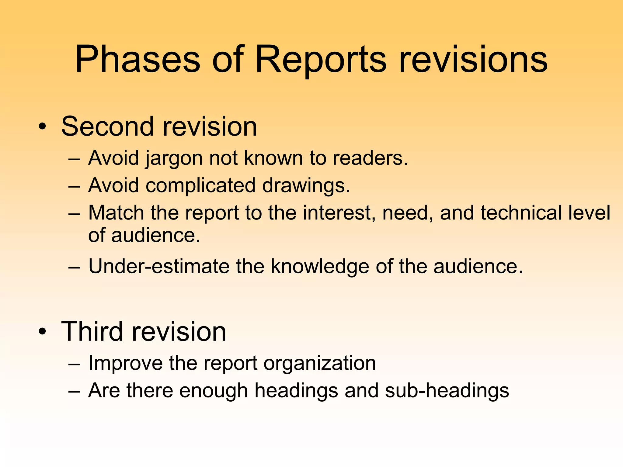 Phases of Reports revisions
• Second revision
– Avoid jargon not known to readers.
– Avoid complicated drawings.
– Match the report to the interest, need, and technical level
of audience.
– Under-estimate the knowledge of the audience.
• Third revision
– Improve the report organization
– Are there enough headings and sub-headings
 