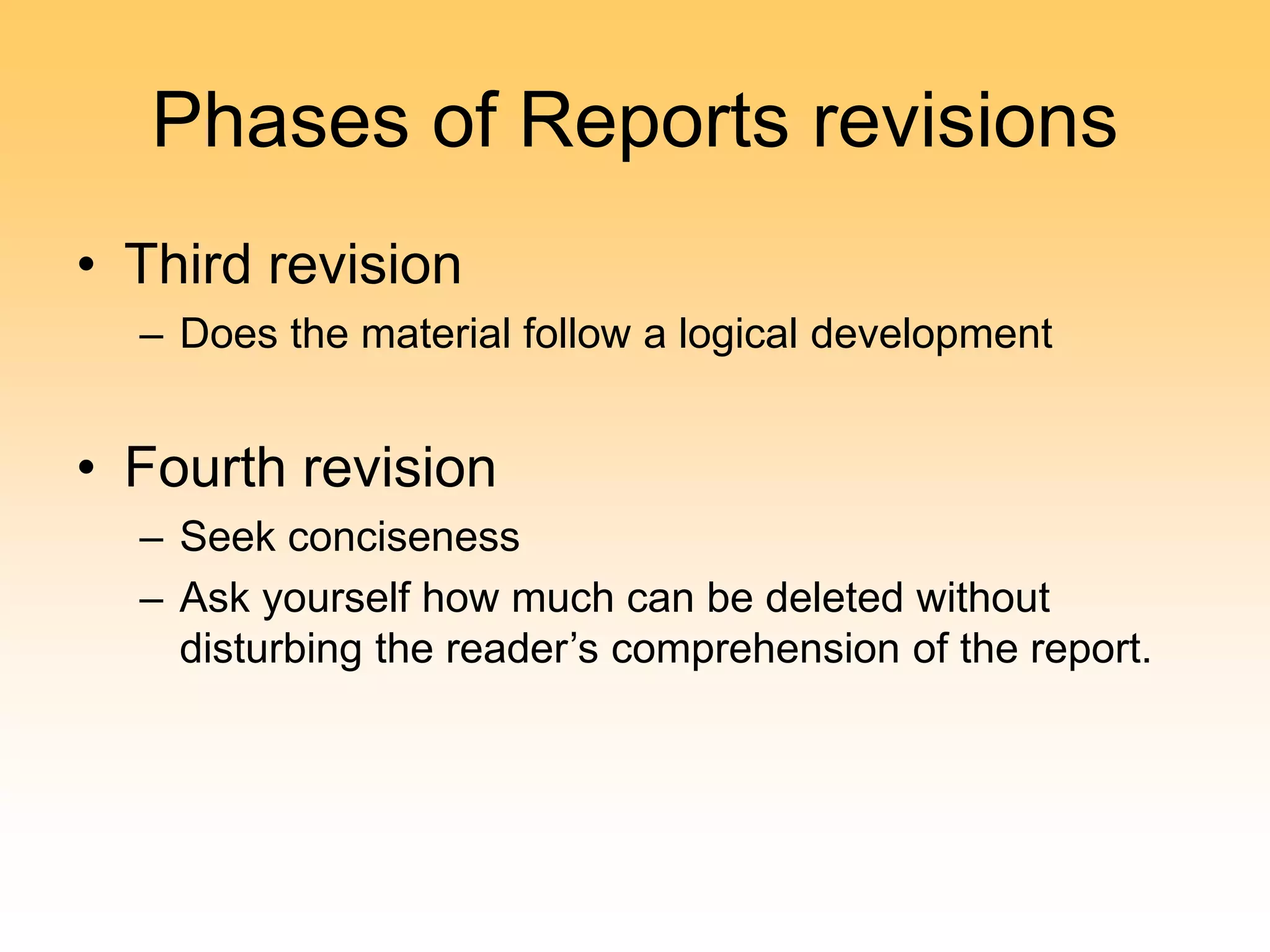 Phases of Reports revisions
• Third revision
– Does the material follow a logical development
• Fourth revision
– Seek conciseness
– Ask yourself how much can be deleted without
disturbing the reader’s comprehension of the report.
 