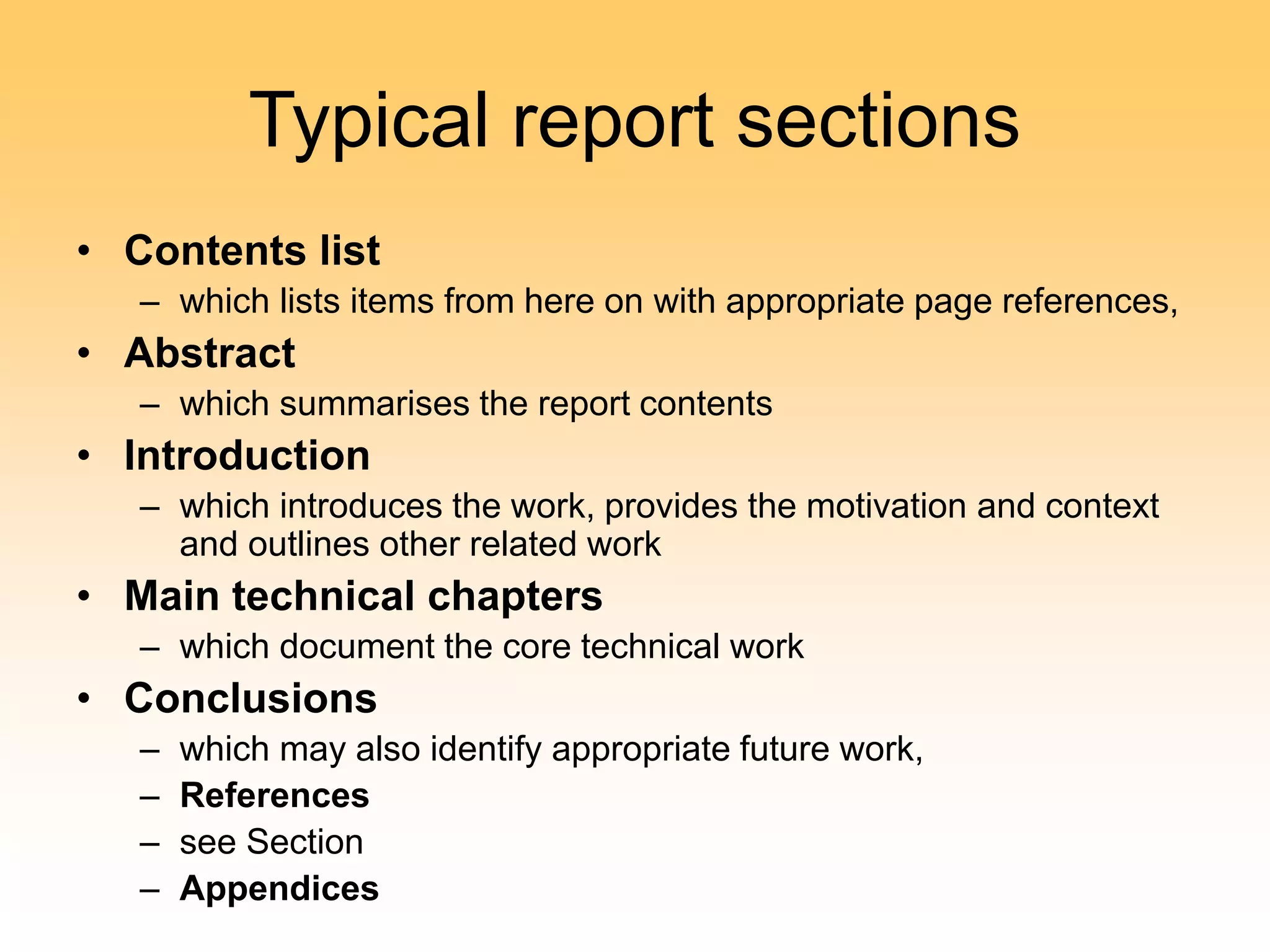 Typical report sections
• Contents list
– which lists items from here on with appropriate page references,
• Abstract
– which summarises the report contents
• Introduction
– which introduces the work, provides the motivation and context
and outlines other related work
• Main technical chapters
– which document the core technical work
• Conclusions
– which may also identify appropriate future work,
– References
– see Section
– Appendices
 