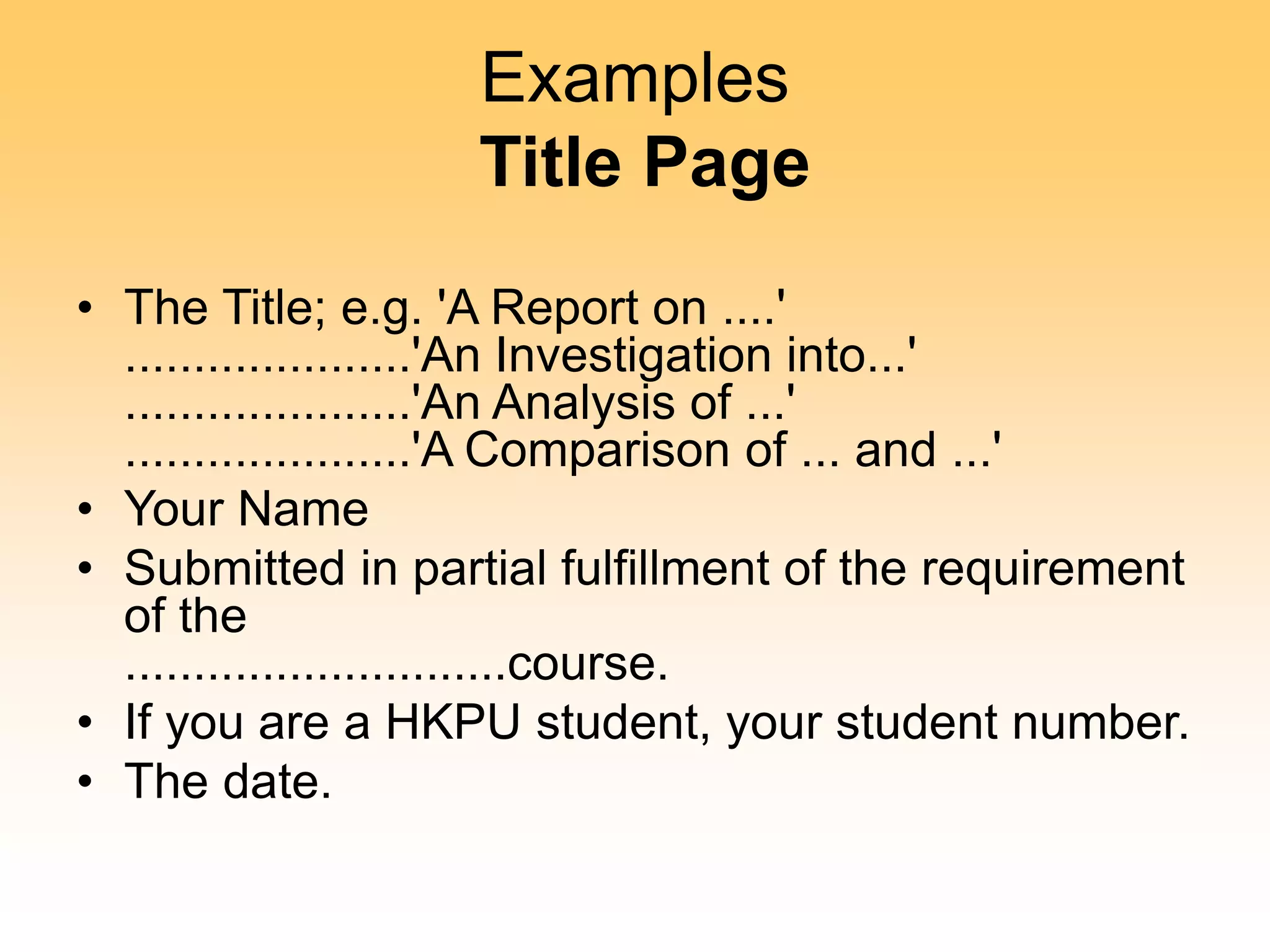 Examples
Title Page
• The Title; e.g. 'A Report on ....'
.....................'An Investigation into...'
.....................'An Analysis of ...'
.....................'A Comparison of ... and ...'
• Your Name
• Submitted in partial fulfillment of the requirement
of the
............................course.
• If you are a HKPU student, your student number.
• The date.
 