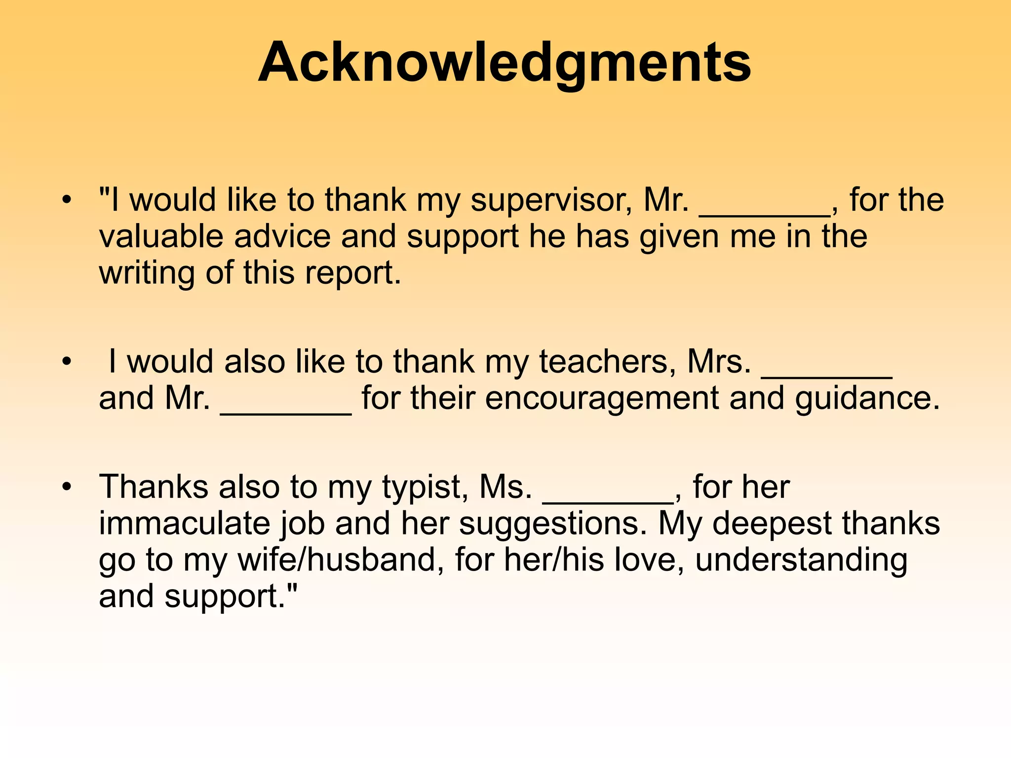 Acknowledgments
• "I would like to thank my supervisor, Mr. _______, for the
valuable advice and support he has given me in the
writing of this report.
• I would also like to thank my teachers, Mrs. _______
and Mr. _______ for their encouragement and guidance.
• Thanks also to my typist, Ms. _______, for her
immaculate job and her suggestions. My deepest thanks
go to my wife/husband, for her/his love, understanding
and support."
 