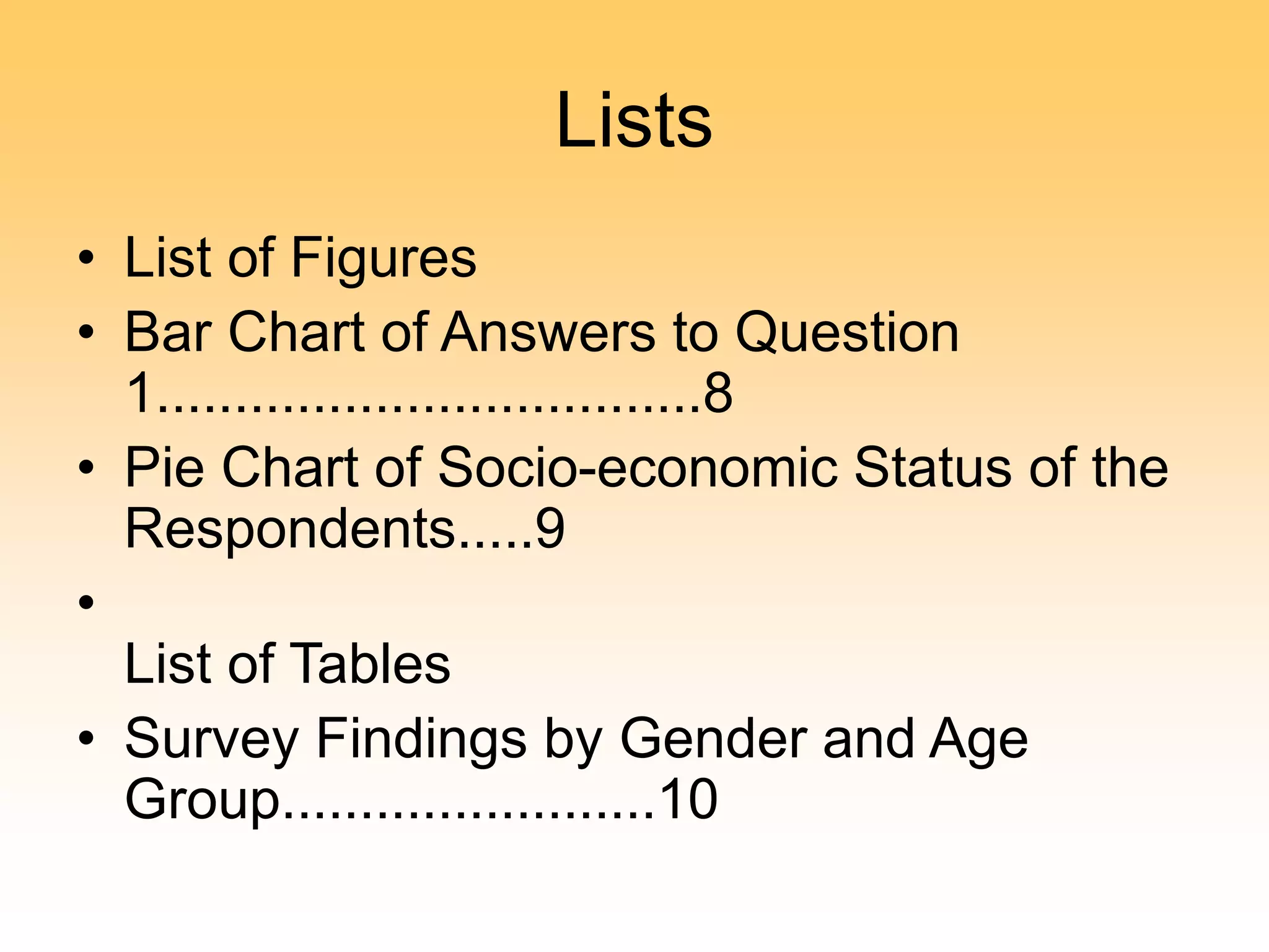 Lists
• List of Figures
• Bar Chart of Answers to Question
1...................................8
• Pie Chart of Socio-economic Status of the
Respondents.....9
•
List of Tables
• Survey Findings by Gender and Age
Group........................10
 