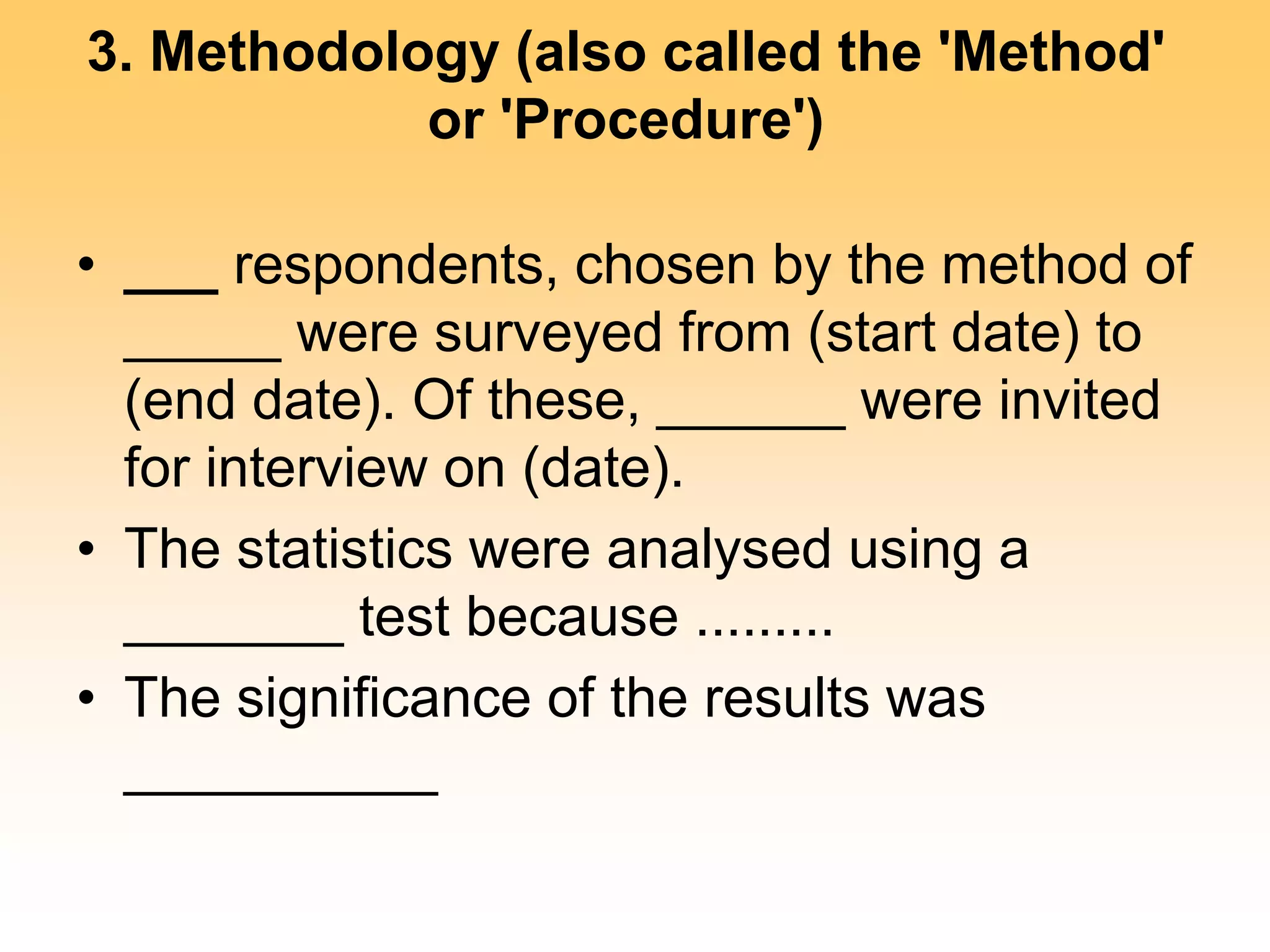 3. Methodology (also called the 'Method'
or 'Procedure')
• ___ respondents, chosen by the method of
_____ were surveyed from (start date) to
(end date). Of these, ______ were invited
for interview on (date).
• The statistics were analysed using a
_______ test because .........
• The significance of the results was
__________
 