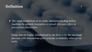 Definition 3
 The rapid metabolism of an orally administered drug before
reaching the general circulation is termed first-pass effect or
presystemic elimination
Drugs that are highly metabolized by the liver or by the intestinal
mucosal cells demonstrate poor systemic availability when given
orally
 