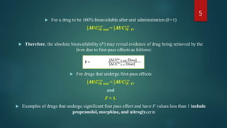  For a drug to be 100% bioavailable after oral administration (F=1)
𝑨𝑼𝑪 𝟎
∞
oral = 𝑨𝑼𝑪 𝟎
∞
IV
 Therefore, the absolute bioavailability (F) may reveal evidence of drug being removed by the
liver due to first-pass effects as follows:
 For drugs that undergo first-pass effects
𝑨𝑼𝑪 𝟎
∞
oral < 𝑨𝑼𝑪 𝟎
∞
IV
and
F < 1.
 Examples of drugs that undergo significant first pass effect and have F values less than 1 include
propranolol, morphine, and nitroglycerin
5
 