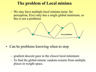 – We may have multiple local minima (note: for
perceptron, E(w) only has a single global minimum, so
this is not a problem)
• Can be problems knowing when to stop
– gradient descent goes to the closest local minimum:
– To find the global minim: random restarts from multiple
places in weight space.
The problem of Local minima
Local minima
 