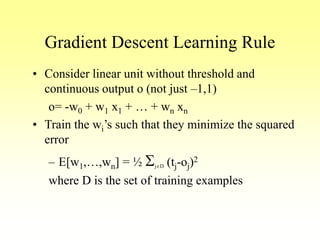 Gradient Descent Learning Rule
• Consider linear unit without threshold and
continuous output o (not just –1,1)
o= -w0 + w1 x1 + … + wn xn
• Train the wi’s such that they minimize the squared
error
– E[w1,…,wn] = ½ SjD (tj-oj)2
where D is the set of training examples
 