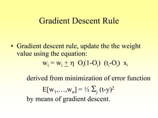 Gradient Descent Rule
• Gradient descent rule, update the the weight
value using the equation:
wi = wi + h Oj(1-Oj) (tj-Oj) xi
derived from minimization of error function
E[w1,…,wn] = ½ Sj (t-y)2
by means of gradient descent.
 