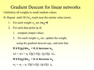 Gradient Descent for linear networks
I-Initialize all weights to small random values.
II- Repeat until E/wij reach near the minim value (zero) .
1. For each weight wij set Dwij=0
2. For each data point (x, t)
1. compute output values
2. For each weight wij set , update the weight,
using the gradient descent equ., and note that
If d E(w)/dwij < 0, it increase wij
wi = wi + h Oj(1-Oj) (tj-Oj) xi ,
If d E(w)/dwij > 0, it decrease wij
wi = wi - h Oj(1-Oj) (tj-Oj) xi
 