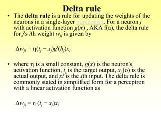 Delta rule
• The delta rule is a rule for updating the weights of the
neurons in a single-layer perceptron. For a neuron j
with activation function g(x) , AKA f(a), the delta rule
for j's ith weight wji is given by
Δwji = h(tj − xj)g'(hj)xi
• where h is a small constant, g(x) is the neuron's
activation function, tj is the target output, xj (o) is the
actual output, and xi is the ith input. The delta rule is
commonly stated in simplified form for a perceptron
with a linear activation function as
Δwji = h (tj − xj)xi
 