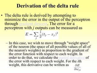 Derivation of the delta rule
• The delta rule is derived by attempting to
minimize the error in the output of the perceptron
through gradient descent. The error for a
perceptron with j outputs can be measured as
– In this case, we wish to move through "weight space"
of the neuron (the space of all possible values of all of
the neuron's weights) in proportion to the gradient of
the error function with respect to each weight. In
order to do that, we calculate the partial derivative of
the error with respect to each weight. For the ith
weight, this derivative can be written as
 