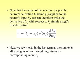 • Note that the output of the neuron xj is just the
neuron's activation function g() applied to the
neuron's input hj. We can therefore write the
derivative of xj with respect to hj simply as g()'s
first derivative:
• Next we rewrite hj in the last term as the sum over
all k weights of each weight wjk times its
corresponding input xk:
 