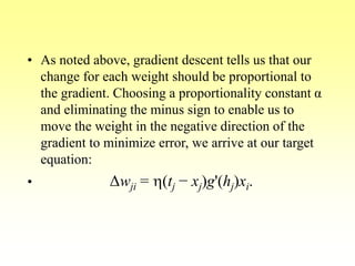 • As noted above, gradient descent tells us that our
change for each weight should be proportional to
the gradient. Choosing a proportionality constant α
and eliminating the minus sign to enable us to
move the weight in the negative direction of the
gradient to minimize error, we arrive at our target
equation:
• Δwji = h(tj − xj)g'(hj)xi.
 