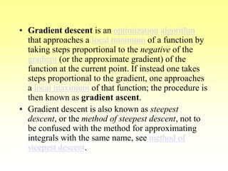 • Gradient descent is an optimization algorithm
that approaches a local minimum of a function by
taking steps proportional to the negative of the
gradient (or the approximate gradient) of the
function at the current point. If instead one takes
steps proportional to the gradient, one approaches
a local maximum of that function; the procedure is
then known as gradient ascent.
• Gradient descent is also known as steepest
descent, or the method of steepest descent, not to
be confused with the method for approximating
integrals with the same name, see method of
steepest descent.
 