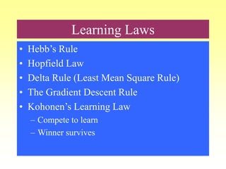 Learning Laws
• Hebb’s Rule
• Hopfield Law
• Delta Rule (Least Mean Square Rule)
• The Gradient Descent Rule
• Kohonen’s Learning Law
– Compete to learn
– Winner survives
 