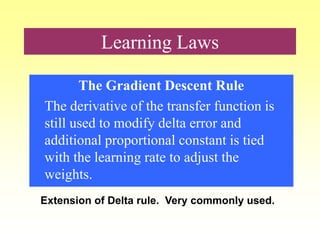 Learning Laws
The Gradient Descent Rule
The derivative of the transfer function is
still used to modify delta error and
additional proportional constant is tied
with the learning rate to adjust the
weights.
Extension of Delta rule. Very commonly used.
 