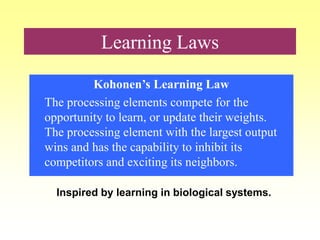 Learning Laws
Kohonen’s Learning Law
The processing elements compete for the
opportunity to learn, or update their weights.
The processing element with the largest output
wins and has the capability to inhibit its
competitors and exciting its neighbors.
Inspired by learning in biological systems.
 