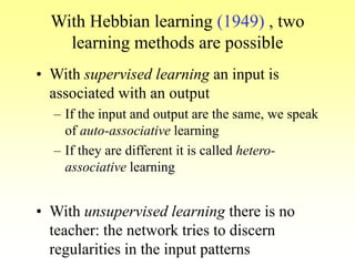 With Hebbian learning (1949) , two
learning methods are possible
• With supervised learning an input is
associated with an output
– If the input and output are the same, we speak
of auto-associative learning
– If they are different it is called hetero-
associative learning
• With unsupervised learning there is no
teacher: the network tries to discern
regularities in the input patterns
 