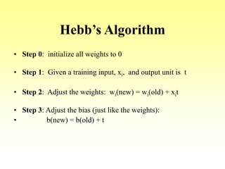 Hebb’s Algorithm
• Step 0: initialize all weights to 0
• Step 1: Given a training input, xi, and output unit is t
• Step 2: Adjust the weights: wi(new) = wi(old) + xit
• Step 3: Adjust the bias (just like the weights):
• b(new) = b(old) + t
 