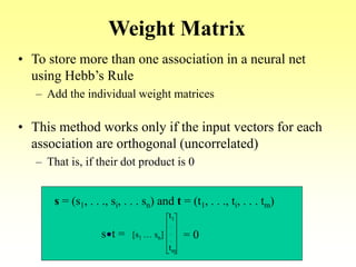 Weight Matrix
• To store more than one association in a neural net
using Hebb’s Rule
– Add the individual weight matrices
• This method works only if the input vectors for each
association are orthogonal (uncorrelated)
– That is, if their dot product is 0
s = (s1, . . ., si, . . . sn) and t = (t1, . . ., ti, . . . tm)
s t = [s1 … sn]
t1
tm
.
.
.
= 0
 