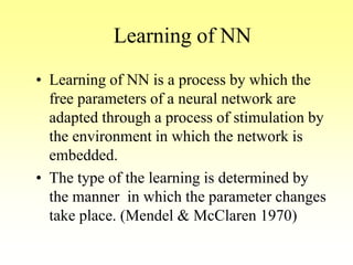 Learning of NN
• Learning of NN is a process by which the
free parameters of a neural network are
adapted through a process of stimulation by
the environment in which the network is
embedded.
• The type of the learning is determined by
the manner in which the parameter changes
take place. (Mendel & McClaren 1970)
 