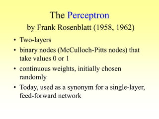 The Perceptron
by Frank Rosenblatt (1958, 1962)
• Two-layers
• binary nodes (McCulloch-Pitts nodes) that
take values 0 or 1
• continuous weights, initially chosen
randomly
• Today, used as a synonym for a single-layer,
feed-forward network
 