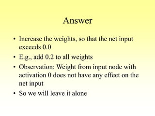 Answer
• Increase the weights, so that the net input
exceeds 0.0
• E.g., add 0.2 to all weights
• Observation: Weight from input node with
activation 0 does not have any effect on the
net input
• So we will leave it alone
 