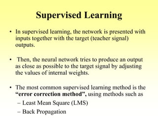 Supervised Learning
• In supervised learning, the network is presented with
inputs together with the target (teacher signal)
outputs.
• Then, the neural network tries to produce an output
as close as possible to the target signal by adjusting
the values of internal weights.
• The most common supervised learning method is the
“error correction method”, using methods such as
– Least Mean Square (LMS)
– Back Propagation
 