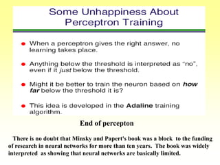 End of percepton
There is no doubt that Minsky and Papert's book was a block to the funding
of research in neural networks for more than ten years. The book was widely
interpreted as showing that neural networks are basically limited.
 