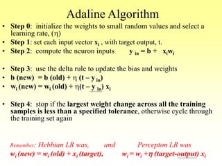 Adaline Algorithm
• Step 0: initialize the weights to small random values and select a
learning rate, (h)
• Step 1: set each input vector xi , with target output, t.
• Step 2: compute the neuron inputs y in = b + xiwi
• Step 3: use the delta rule to update the bias and weights
• b (new) = b (old) + h (t – y in)
• wi (new) = wi (old) + h(t – y in) xi
• Step 4: stop if the largest weight change across all the training
samples is less than a specified tolerance, otherwise cycle through
the training set again
Remember: Hebbian LR was, and Percepton LR was
wi (new) = wi (old) + xi (target), wi = wi +h (target-output) xi
 