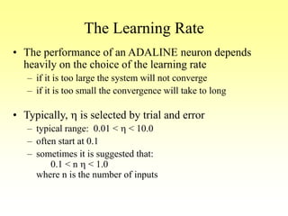 The Learning Rate
• The performance of an ADALINE neuron depends
heavily on the choice of the learning rate
– if it is too large the system will not converge
– if it is too small the convergence will take to long
• Typically, h is selected by trial and error
– typical range: 0.01 < h < 10.0
– often start at 0.1
– sometimes it is suggested that:
0.1 < n h < 1.0
where n is the number of inputs
 