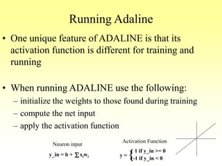 Running Adaline
• One unique feature of ADALINE is that its
activation function is different for training and
running
• When running ADALINE use the following:
– initialize the weights to those found during training
– compute the net input
– apply the activation function
y_in = b + xiwiS
Neuron input
Activation Function
y =
1 if y_in >= 0
-1 if y_in < 0{
 