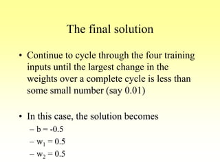 The final solution
• Continue to cycle through the four training
inputs until the largest change in the
weights over a complete cycle is less than
some small number (say 0.01)
• In this case, the solution becomes
– b = -0.5
– w1 = 0.5
– w2 = 0.5
 