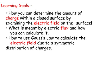 Learning Goals -
• How you can determine the amount of
charge within a closed surface by
examining the electric field on the surface!
• What is meant by electric flux and how
you can calculate it.
• How to use Gauss’s Law to calculate the
electric field due to a symmetric
distribution of charges.
 