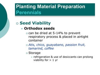 Planting Material Preparation
Perennials
 Seed Viability
⚫ Orthodox seeds
 can be dried at 5-14% to prevent
respiratory process & placed in airtight
container
 Atis, chico, guayabano, passion fruit,
tamarind, coffee
 Storage
⚫ refrigeration & use of desiccants can prolong
viability for > 1 yr
 