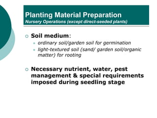 Planting Material Preparation
Nursery Operations (except direct-seeded plants)
 Soil medium:
⚫ ordinary soil/garden soil for germination
⚫ light-textured soil (sand/ garden soil/organic
matter) for rooting
 Necessary nutrient, water, pest
management & special requirements
imposed during seedling stage
 